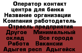 Оператор контакт-центра для банка › Название организации ­ Компания-работодатель › Отрасль предприятия ­ Другое › Минимальный оклад ­ 1 - Все города Работа » Вакансии   . Адыгея респ.,Адыгейск г.